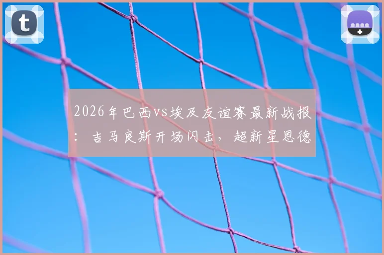 2026年巴西vs埃及友谊赛最新战报:吉马良斯开场闪击,超新星恩德里克再建功,桑巴军团2-1险胜法老,附全场数据解析