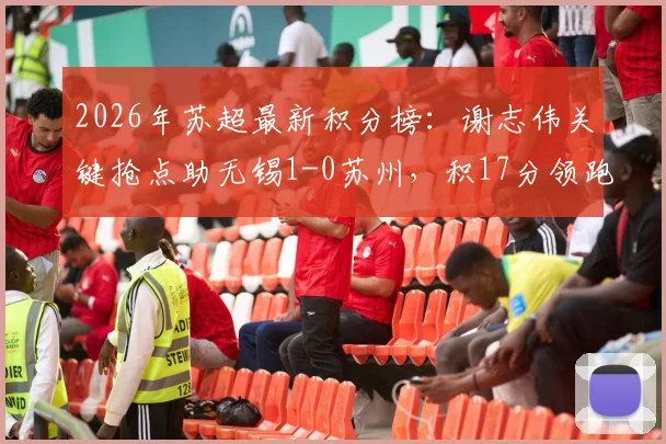 2026年苏超最新积分榜:谢志伟关键抢点助无锡1-0苏州,积17分领跑,附完整赛程与球员数据分析