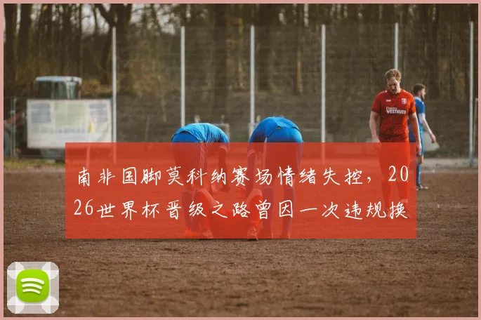 南非国脚莫科纳赛场情绪失控，2026世界杯晋级之路曾因一次违规换人遭遇致命危机