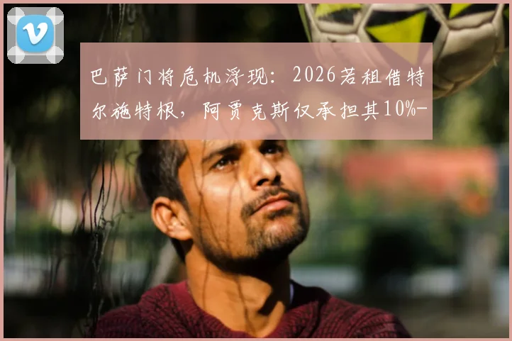 巴萨门将危机浮现:2026若租借特尔施特根,阿贾克斯仅承担其10%-15%年薪,谁为特狮高薪买单?