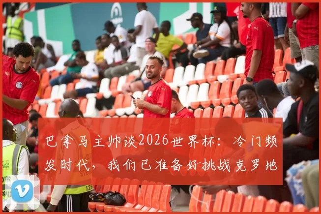 巴拿马主帅谈2026世界杯：冷门频发时代，我们已准备好挑战克罗地亚