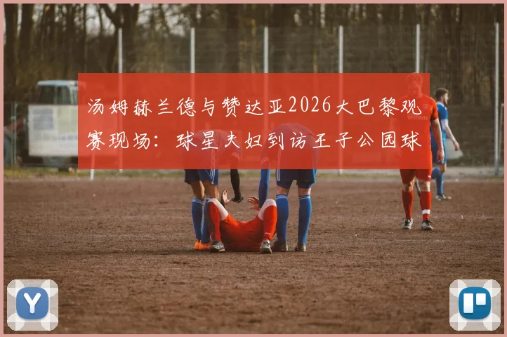 汤姆赫兰德与赞达亚2026大巴黎观赛现场：球星夫妇到访王子公园球场暗示了什么？