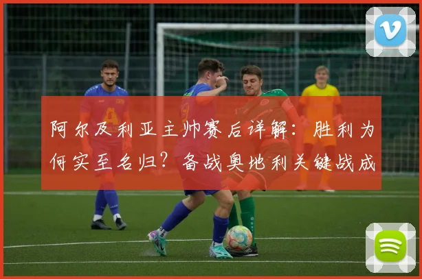 阿尔及利亚主帅赛后详解：胜利为何实至名归？备战奥地利关键战成2026年转折点