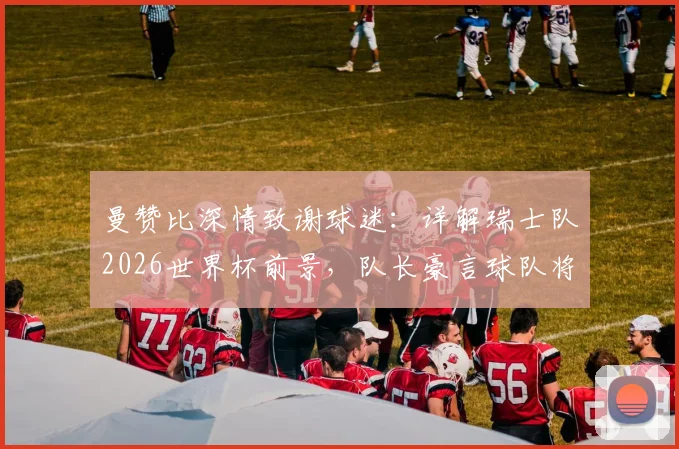 曼赞比深情致谢球迷:详解瑞士队2026世界杯前景,队长豪言球队将更强大