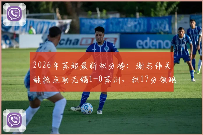 2026年苏超最新积分榜：谢志伟关键抢点助无锡1-0苏州，积17分领跑，附完整赛程与球员数据分析