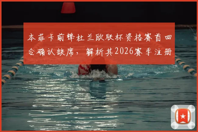 本菲卡前锋杜兰欧联杯资格赛首回合确认缺席,解析其2026赛季注册名单情况及战术考量