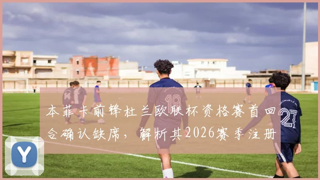 本菲卡前锋杜兰欧联杯资格赛首回合确认缺席，解析其2026赛季注册名单情况及战术考量