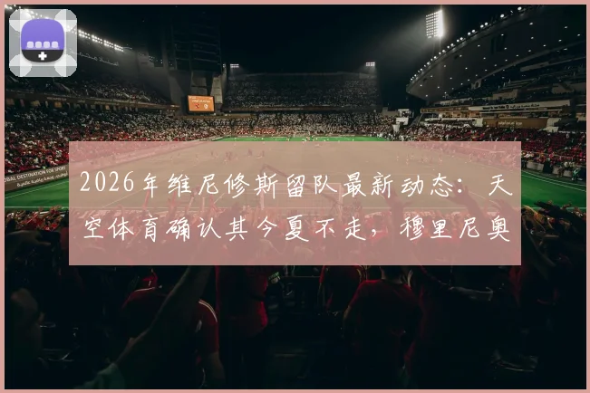 2026年维尼修斯留队最新动态：天空体育确认其今夏不走，穆里尼奥昔日高度评价曝光