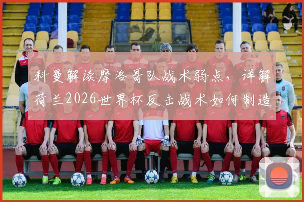 科曼解读摩洛哥队战术弱点，详解荷兰2026世界杯反击战术如何制造麻烦