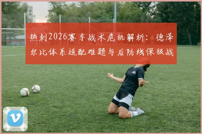 热刺2026赛季战术危机解析:德泽尔比体系适配难题与后防线保级战生存指南