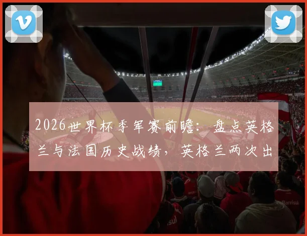 2026世界杯季军赛前瞻:盘点英格兰与法国历史战绩,英格兰两次出战全败,法国2胜1负略占优