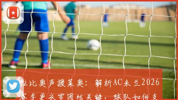 拉比奥声援莱奥：解析AC米兰2026赛季更衣室团结关键，球队如何支持状态起伏的核心球员