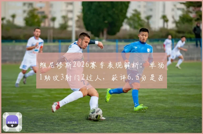 维尼修斯2026赛季表现解析:单场1助攻3射门2过人,获评6.5分是否合理?