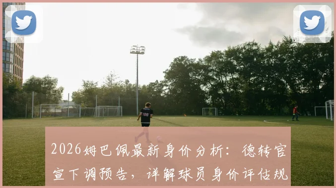 2026姆巴佩最新身价分析:德转官宣下调预告,详解球员身价评估规则与市场波动因素