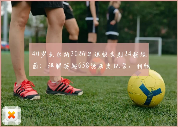 40岁米尔纳2026年退役告别24载绿茵:详解英超658场历史纪录,利物浦生涯荣誉与技术特点全回顾