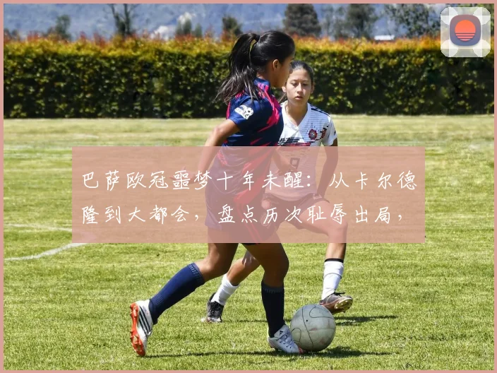 巴萨欧冠噩梦十年未醒:从卡尔德隆到大都会,盘点历次耻辱出局,为何2026年仍在原点徘徊?