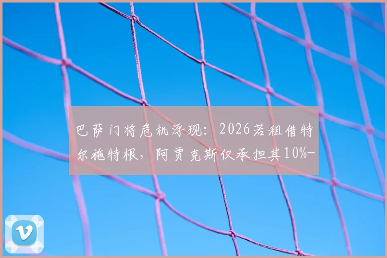 巴萨门将危机浮现：2026若租借特尔施特根，阿贾克斯仅承担其10%-15%年薪，谁为特狮高薪买单？