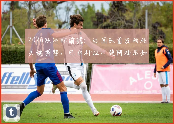 2026欧洲杯前瞻：法国队首发两处关键调整，巴尔科拉、楚阿梅尼如何顶替杜埃与科内？