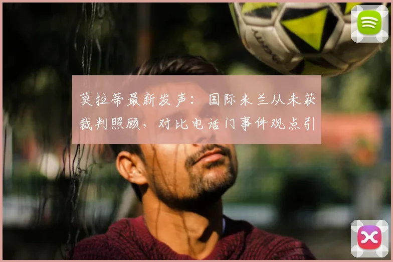 莫拉蒂最新发声:国际米兰从未获裁判照顾,对比电话门事件观点引热议,详细解读双方争议焦点