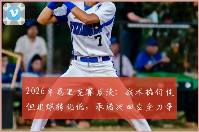 2026年恩里克赛后谈：战术执行佳但进球转化低，承诺次回合全力争胜，巴黎欧冠前景如何？