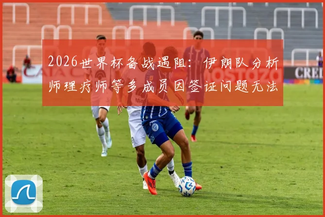 2026世界杯备战遇阻：伊朗队分析师理疗师等多成员因签证问题无法赴美参赛，球队后勤保障面临考验