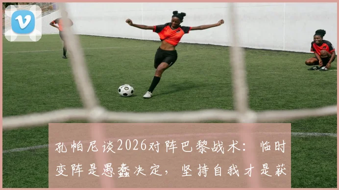 孔帕尼谈2026对阵巴黎战术：临时变阵是愚蠢决定，坚持自我才是获胜关键，赛前部署深度解析