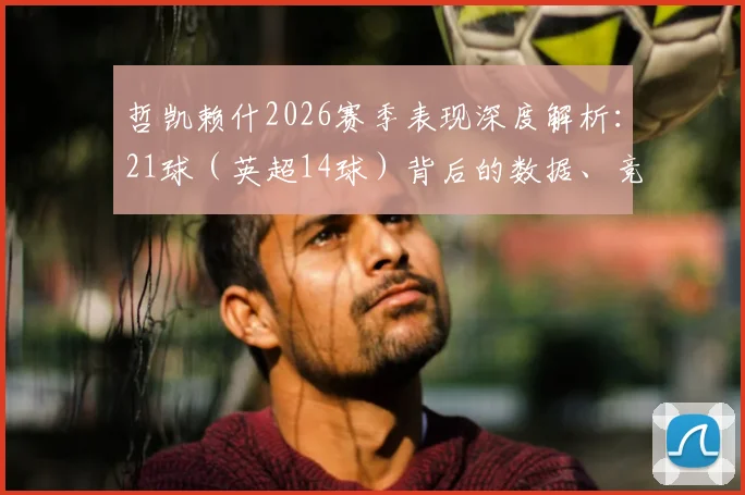 哲凯赖什2026赛季表现深度解析：21球（英超14球）背后的数据、竞争与阿森纳战术作用，金靴之争最新观察