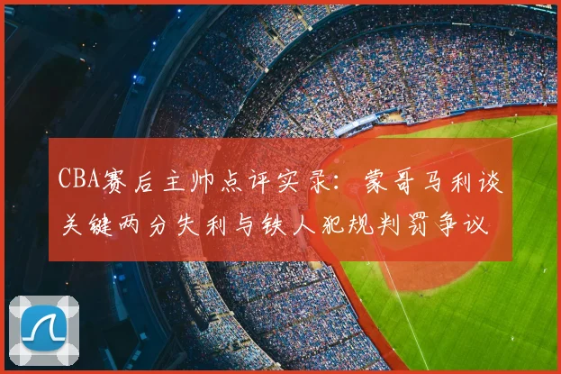 CBA赛后主帅点评实录：蒙哥马利谈关键两分失利与铁人犯规判罚争议深度分析