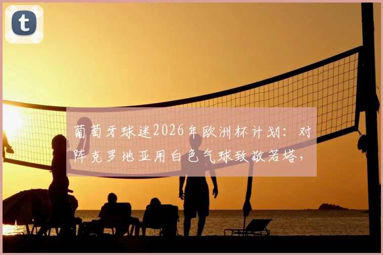 葡萄牙球迷2026年欧洲杯计划：对阵克罗地亚用白色气球致敬若塔，背后含义与行动解读