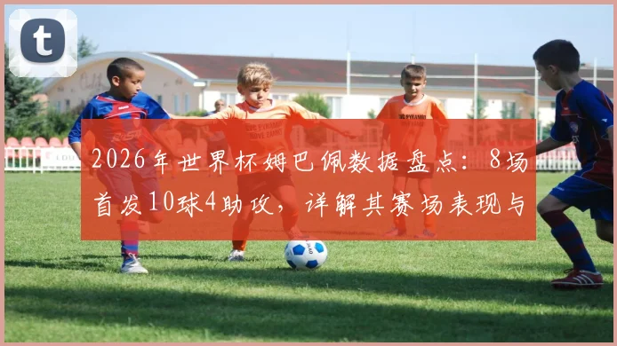 2026年世界杯姆巴佩数据盘点：8场首发10球4助攻，详解其赛场表现与战术作用