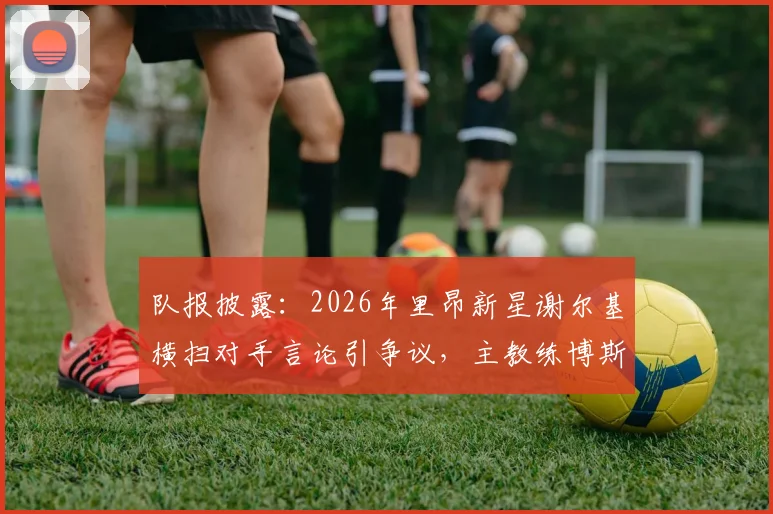 队报披露：2026年里昂新星谢尔基横扫对手言论引争议，主教练博斯看采访后回应问题不大
