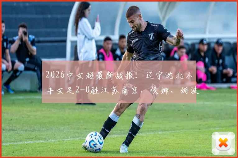2026中女超最新战报：辽宁沈北禾丰女足2-0胜江苏南京，侯娜、姆波波建功全记录