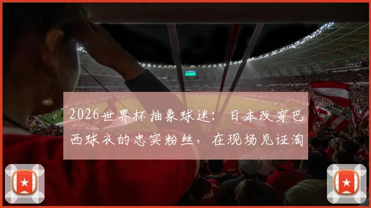 2026世界杯抽象球迷：日本改穿巴西球衣的忠实粉丝，在现场见证淘汰后心碎经历