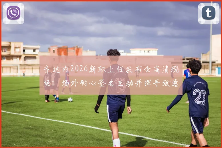 齐达内2026新职上任发布会高清现场：场外耐心签名互动并挥手致意，球迷热情迎接完整回顾