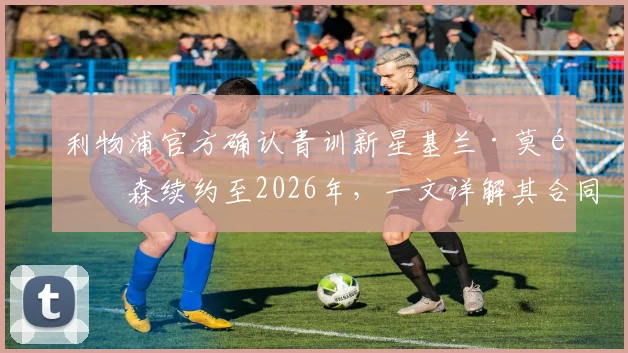 利物浦官方确认青训新星基兰·莫里森续约至2026年，一文详解其合同年限、未来前景及对青训体系影响