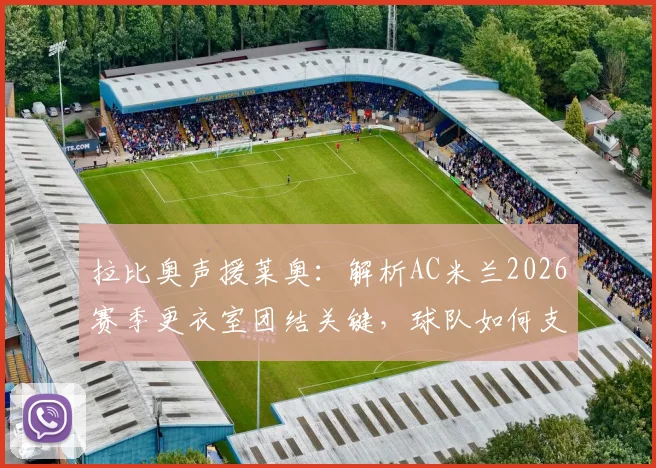 拉比奥声援莱奥：解析AC米兰2026赛季更衣室团结关键，球队如何支持状态起伏的核心球员