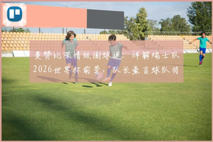 曼赞比深情致谢球迷：详解瑞士队2026世界杯前景，队长豪言球队将更强大