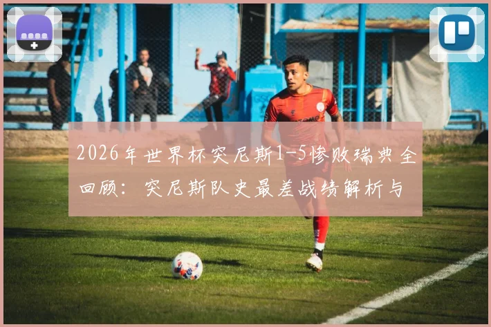 2026年世界杯突尼斯1-5惨败瑞典全回顾:突尼斯队史最差战绩解析与那场比赛的致命失误
