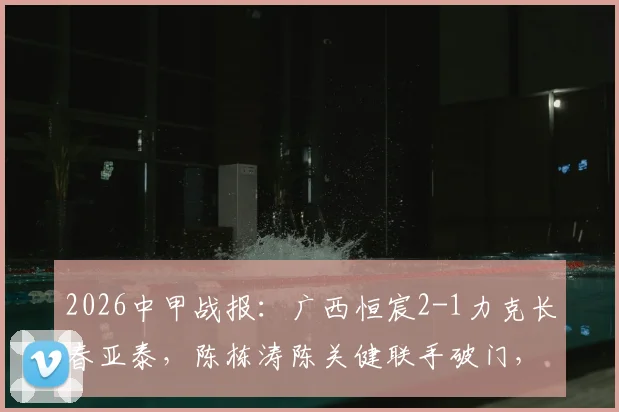 2026中甲战报：广西恒宸2-1力克长春亚泰，陈栋涛陈关健联手破门，升班马爆冷全取三分