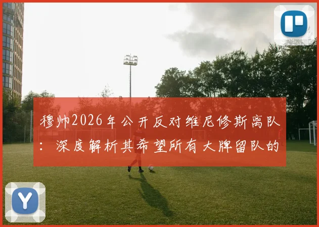穆帅2026年公开反对维尼修斯离队:深度解析其希望所有大牌留队的背后原因与阵容考量