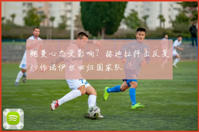 鲍曼心态受影响？赫迪拉抨击反复炒作诺伊尔回归国家队