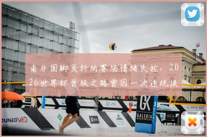 南非国脚莫科纳赛场情绪失控,2026世界杯晋级之路曾因一次违规换人遭遇致命危机