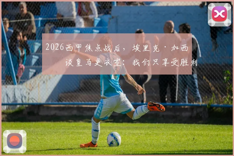 2026西甲焦点战后，埃里克·加西亚谈皇马更衣室：我们只享受胜利，其他不关心