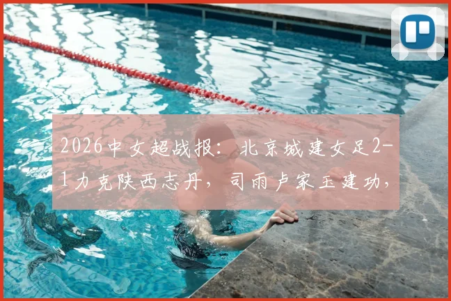 2026中女超战报:北京城建女足2-1力克陕西志丹,司雨卢家玉建功,关键三分入账