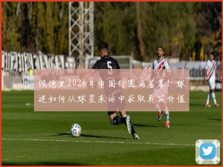 佩德里2026年中国行圆满落幕!球迷如何从球星来访中获取真实价值,告别“看完即忘”?
