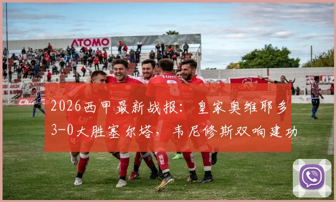 2026西甲最新战报:皇家奥维耶多3-0大胜塞尔塔,韦尼修斯双响建功,附比赛集锦与赛后分析