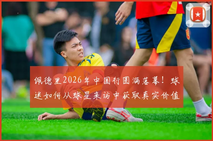 佩德里2026年中国行圆满落幕！球迷如何从球星来访中获取真实价值，告别“看完即忘”？
