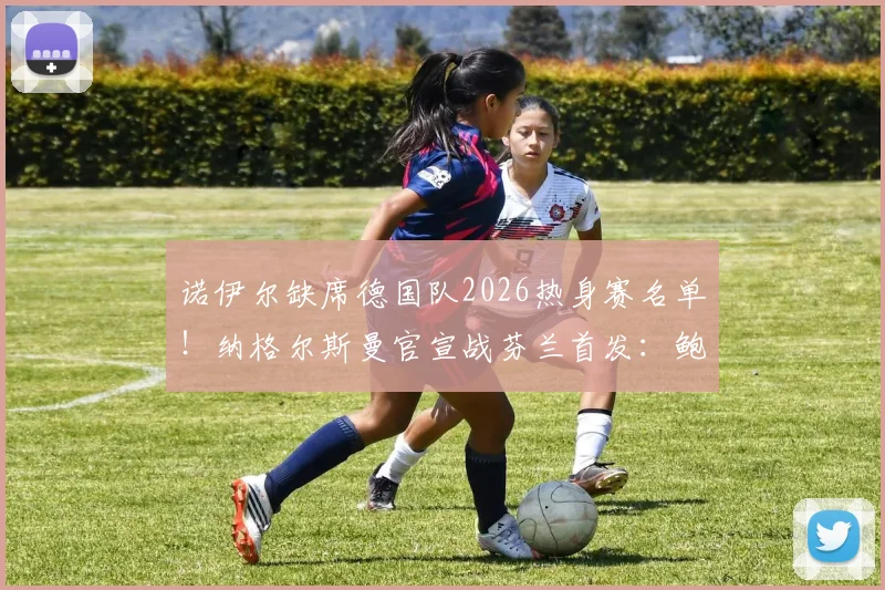 诺伊尔缺席德国队2026热身赛名单！纳格尔斯曼官宣战芬兰首发：鲍曼顶替出战，门将位置引热议