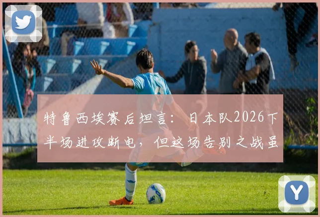 特鲁西埃赛后坦言:日本队2026下半场进攻断电,但这场告别之战虽败犹荣