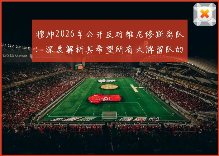 穆帅2026年公开反对维尼修斯离队：深度解析其希望所有大牌留队的背后原因与阵容考量